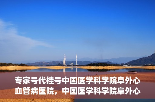 专家号代挂号中国医学科学院阜外心血管病医院，中国医学科学院阜外心血管病医院专家号代挂号服务详解