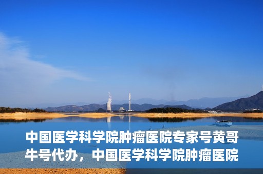 中国医学科学院肿瘤医院专家号黄哥牛号代办，中国医学科学院肿瘤医院专家号黄哥牛号预约代办攻略