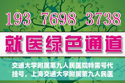 交通大学附属第九人民医院特需号代挂号，上海交通大学附属第九人民医院特需号代挂号服务解析