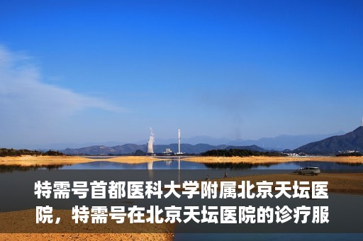 特需号首都医科大学附属北京天坛医院，特需号在北京天坛医院的诊疗服务与体验