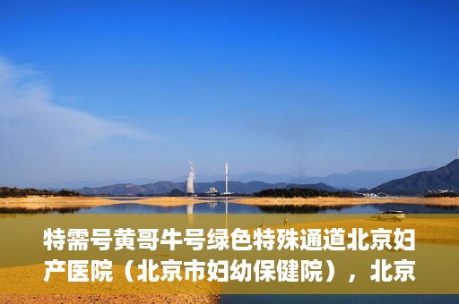特需号黄哥牛号绿色特殊通道北京妇产医院（北京市妇幼保健院），北京妇产医院（北京市妇幼保健院）特需绿色特殊通道，黄哥牛号传递关爱与温暖