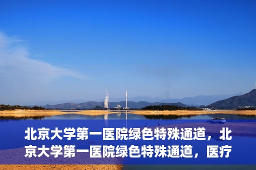 北京大学第一医院绿色特殊通道，北京大学第一医院绿色特殊通道，医疗服务的速度与温度并行