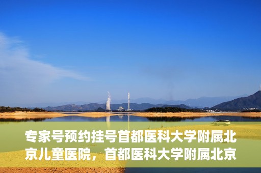 专家号预约挂号首都医科大学附属北京儿童医院，首都医科大学附属北京儿童医院专家号预约挂号攻略