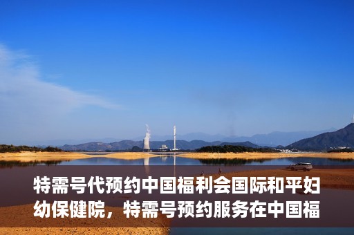 特需号代预约中国福利会国际和平妇幼保健院，特需号预约服务在中国福利会国际和平妇幼保健院开启