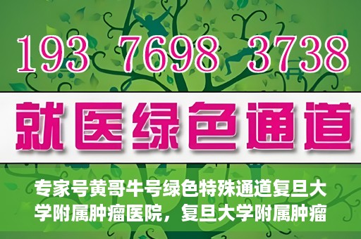 专家号黄哥牛号绿色特殊通道复旦大学附属肿瘤医院，复旦大学附属肿瘤医院开通绿色特殊通道——专家号黄哥牛号服务体验升级