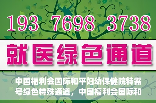 中国福利会国际和平妇幼保健院特需号绿色特殊通道，中国福利会国际和平妇幼保健院特需服务绿色通道，关爱每一位特殊需求患者