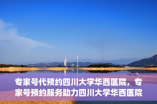 专家号代预约四川大学华西医院，专家号预约服务助力四川大学华西医院就医体验升级
