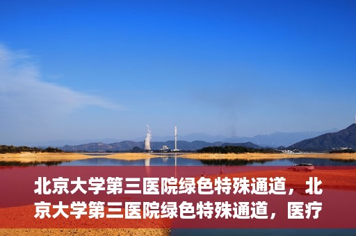 北京大学第三医院绿色特殊通道，北京大学第三医院绿色特殊通道，医疗服务的速度与温情并重