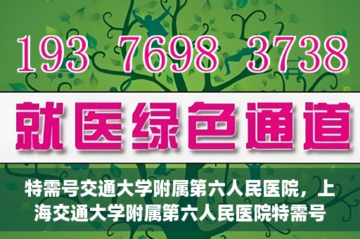 特需号交通大学附属第六人民医院，上海交通大学附属第六人民医院特需号服务介绍