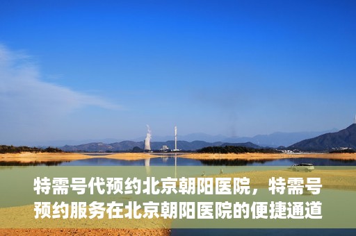 特需号代预约北京朝阳医院，特需号预约服务在北京朝阳医院的便捷通道
