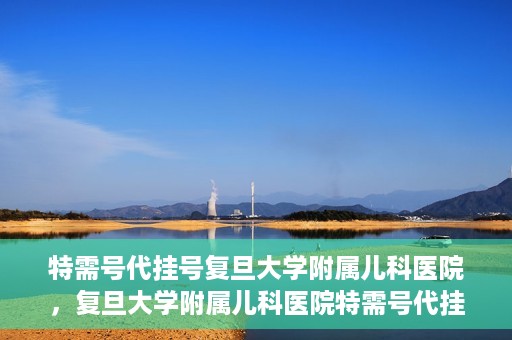 特需号代挂号复旦大学附属儿科医院，复旦大学附属儿科医院特需号代挂号服务详解