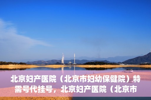 北京妇产医院（北京市妇幼保健院）特需号代挂号，北京妇产医院（北京市妇幼保健院）特需号挂号服务解析