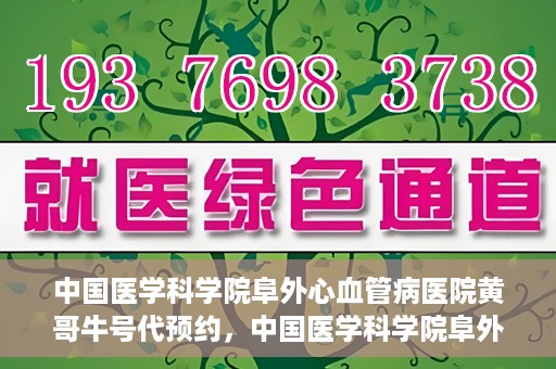 中国医学科学院阜外心血管病医院黄哥牛号代预约，中国医学科学院阜外心血管病医院黄哥牛号预约服务启动