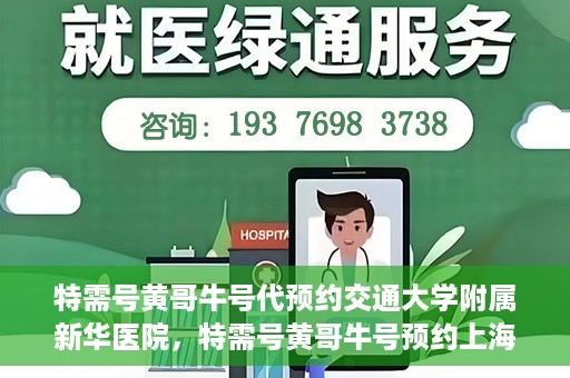 特需号黄哥牛号代预约交通大学附属新华医院，特需号黄哥牛号预约上海交通大学附属新华医院服务体验解析