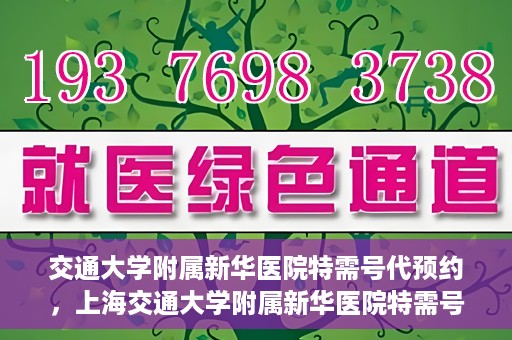 交通大学附属新华医院特需号代预约，上海交通大学附属新华医院特需号预约服务介绍及代预约指南