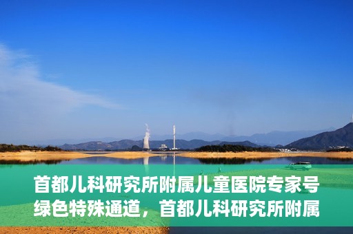 首都儿科研究所附属儿童医院专家号绿色特殊通道，首都儿科研究所附属儿童医院专家号绿色通道，为孩子健康保驾护航