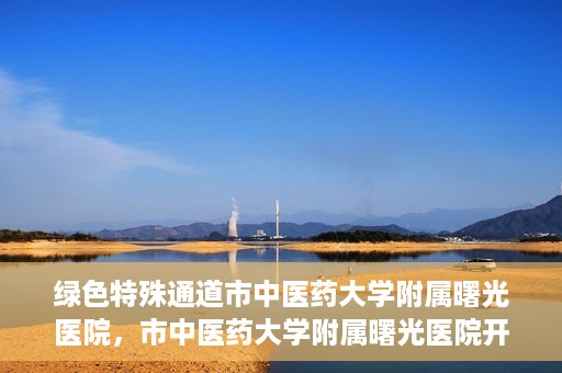 绿色特殊通道市中医药大学附属曙光医院，市中医药大学附属曙光医院开通绿色特殊通道服务