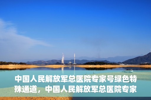 中国人民解放军总医院专家号绿色特殊通道，中国人民解放军总医院专家号绿色通道，权威医疗的特别通道