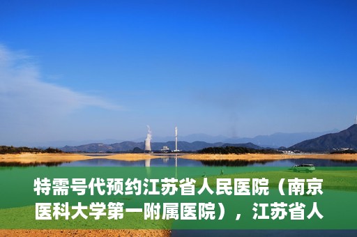 特需号代预约江苏省人民医院（南京医科大学第一附属医院），江苏省人民医院特需号预约服务详解