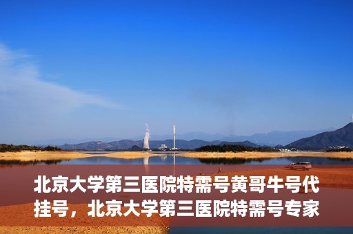 北京大学第三医院特需号黄哥牛号代挂号，北京大学第三医院特需号专家黄哥牛号预约挂号攻略