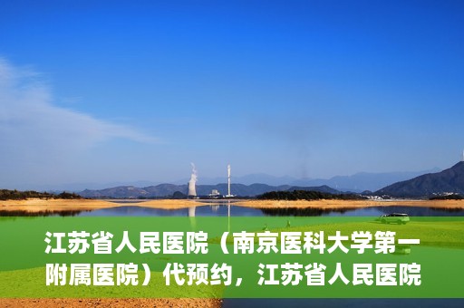 江苏省人民医院（南京医科大学第一附属医院）代预约，江苏省人民医院（南京医科大学第一附属医院）便捷代预约服务