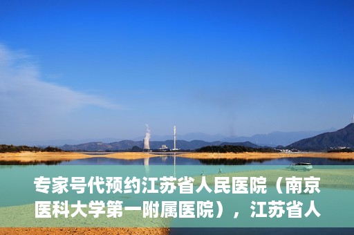 专家号代预约江苏省人民医院（南京医科大学第一附属医院），江苏省人民医院（南京医科大学第一附属医院）专家号代预约服务详解