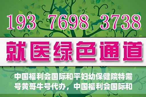 中国福利会国际和平妇幼保健院特需号黄哥牛号代办，中国福利会国际和平妇幼保健院特需号‘黄哥牛号’代办服务详解