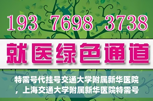 特需号代挂号交通大学附属新华医院，上海交通大学附属新华医院特需号代挂号服务解析