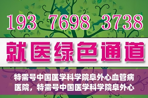 特需号中国医学科学院阜外心血管病医院，特需号中国医学科学院阜外心血管病医院，心血管健康的专业守护与前沿探索