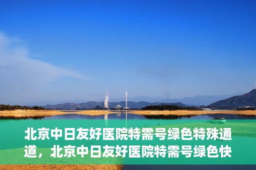 北京中日友好医院特需号绿色特殊通道，北京中日友好医院特需号绿色快捷通道，优质服务新体验