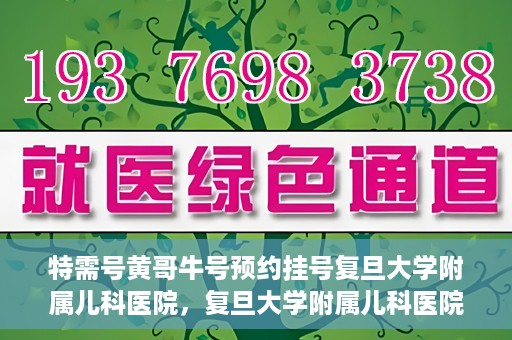 特需号黄哥牛号预约挂号复旦大学附属儿科医院，复旦大学附属儿科医院特需号黄哥牛号预约挂号攻略