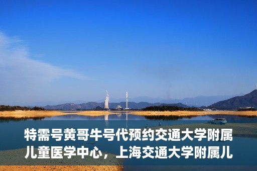 特需号黄哥牛号代预约交通大学附属儿童医学中心，上海交通大学附属儿童医学中心特需号黄哥牛号预约服务启动