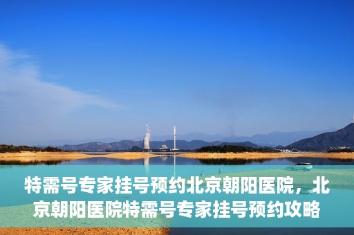 特需号专家挂号预约北京朝阳医院，北京朝阳医院特需号专家挂号预约攻略