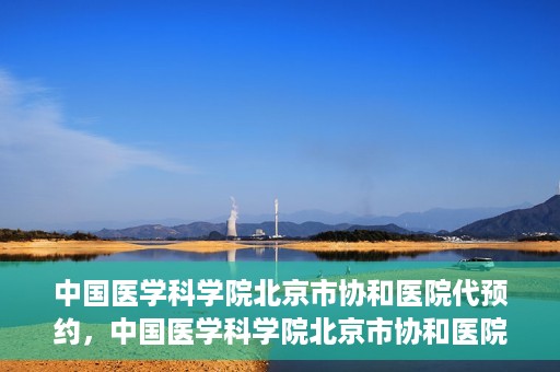 中国医学科学院北京市协和医院代预约，中国医学科学院北京市协和医院预约挂号服务详解