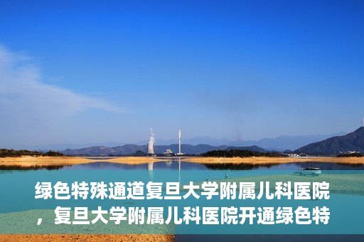 绿色特殊通道复旦大学附属儿科医院，复旦大学附属儿科医院开通绿色特殊通道，关爱儿童健康之路