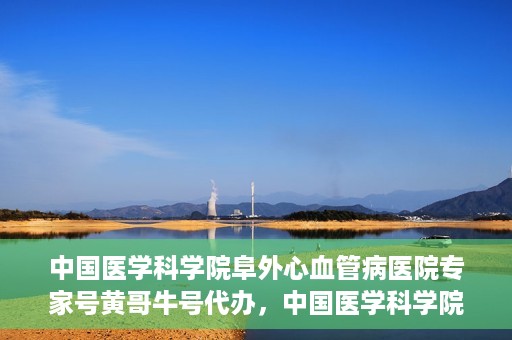 中国医学科学院阜外心血管病医院专家号黄哥牛号代办，中国医学科学院阜外心血管病医院专家号黄哥牛号挂号代办攻略