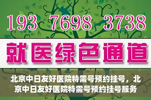北京中日友好医院特需号预约挂号，北京中日友好医院特需号预约挂号服务详解