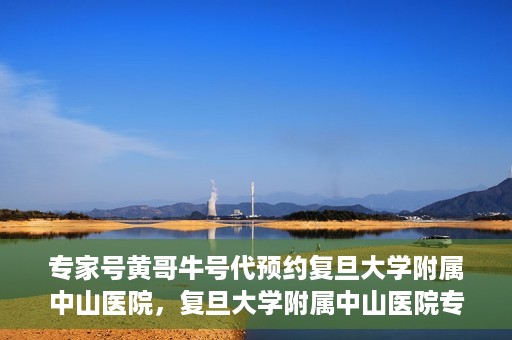 专家号黄哥牛号代预约复旦大学附属中山医院，复旦大学附属中山医院专家号黄哥牛号代预约服务解析