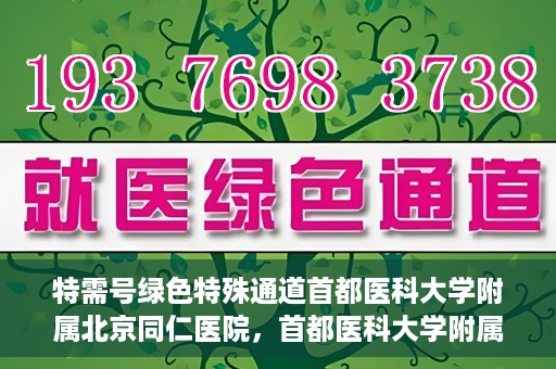 特需号绿色特殊通道首都医科大学附属北京同仁医院，首都医科大学附属北京同仁医院特需号绿色特殊通道服务解析