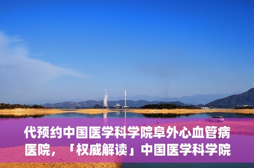 代预约中国医学科学院阜外心血管病医院，「权威解读」中国医学科学院阜外心血管病医院预约指南