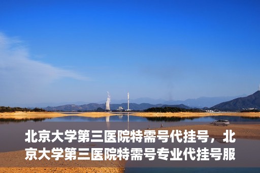 北京大学第三医院特需号代挂号，北京大学第三医院特需号专业代挂号服务解析