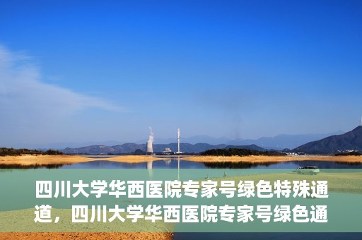 四川大学华西医院专家号绿色特殊通道，四川大学华西医院专家号绿色通道专享服务