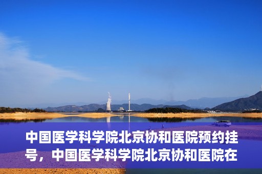 中国医学科学院北京协和医院预约挂号，中国医学科学院北京协和医院在线预约挂号攻略