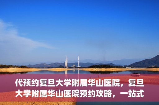 代预约复旦大学附属华山医院，复旦大学附属华山医院预约攻略，一站式解决您的就医需求