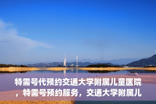 特需号代预约交通大学附属儿童医院，特需号预约服务，交通大学附属儿童医院就医指南