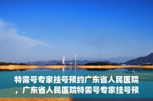 特需号专家挂号预约广东省人民医院，广东省人民医院特需号专家挂号预约攻略