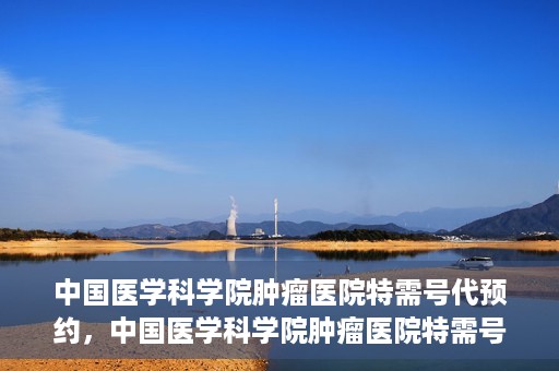 中国医学科学院肿瘤医院特需号代预约，中国医学科学院肿瘤医院特需号预约服务详解