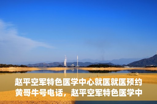 赵平空军特色医学中心就医就医预约黄哥牛号电话，赵平空军特色医学中心就医预约攻略，黄哥牛号电话一键预约就医