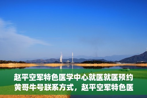赵平空军特色医学中心就医就医预约黄哥牛号联系方式，赵平空军特色医学中心就医预约，黄哥牛号联系方式及预约指南