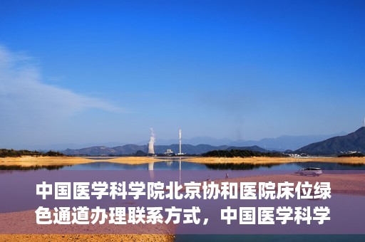 中国医学科学院北京协和医院床位绿色通道办理联系方式，中国医学科学院北京协和医院床位绿色通道申请咨询及联系方式详解